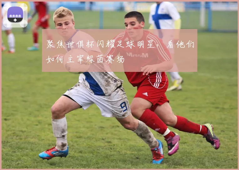 聚焦世俱杯闪耀足球明星,看他们如何主宰绿茵赛场