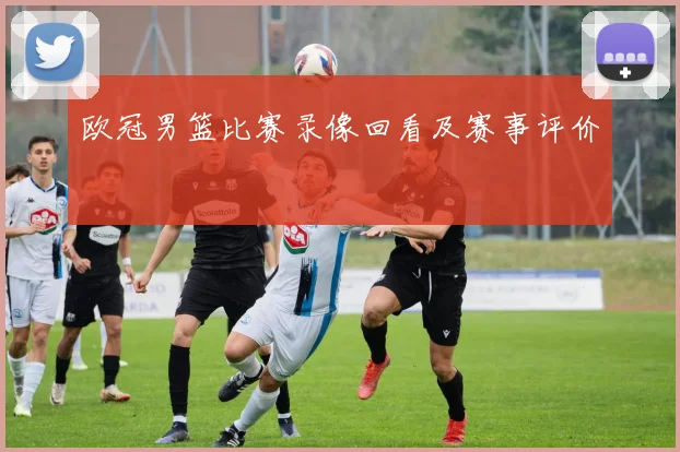 欧冠男篮比赛录像回看及赛事评价