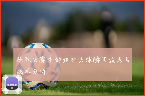 欧冠决赛中的经典头球瞬间盘点与战术分析