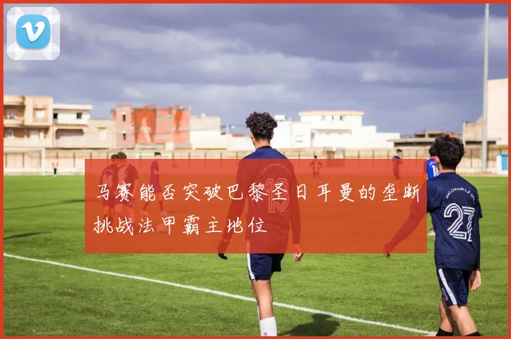 马赛能否突破巴黎圣日耳曼的垄断挑战法甲霸主地位